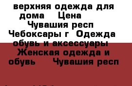 верхняя одежда для дома  › Цена ­ 300 - Чувашия респ., Чебоксары г. Одежда, обувь и аксессуары » Женская одежда и обувь   . Чувашия респ.